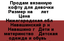 Продам вязанную кофту для девочки.Размер на 4-5 лет. › Цена ­ 500 - Нижегородская обл., Навашинский р-н, Навашино г. Дети и материнство » Детская одежда и обувь   . Нижегородская обл.